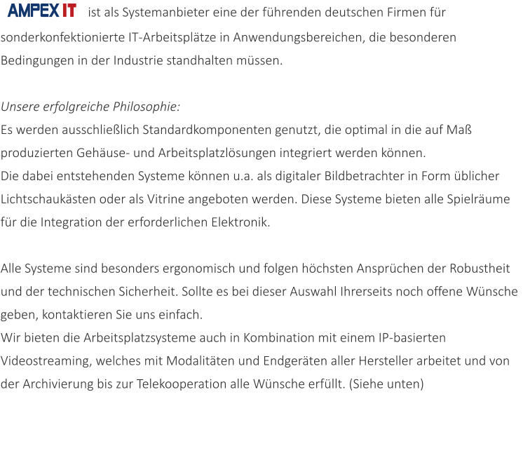 ist als Systemanbieter eine der fhrenden deutschen Firmen fr sonderkonfektionierte IT-Arbeitspltze in Anwendungsbereichen, die besonderen Bedingungen in der Industrie standhalten mssen. Unsere erfolgreiche Philosophie:  Es werden ausschlielich Standardkomponenten genutzt, die optimal in die auf Ma produzierten Gehuse- und Arbeitsplatzlsungen integriert werden knnen.  Die dabei entstehenden Systeme knnen u.a. als digitaler Bildbetrachter in Form blicher Lichtschauksten oder als Vitrine angeboten werden. Diese Systeme bieten alle Spielrume fr die Integration der erforderlichen Elektronik.  Alle Systeme sind besonders ergonomisch und folgen hchsten Ansprchen der Robustheit und der technischen Sicherheit. Sollte es bei dieser Auswahl Ihrerseits noch offene Wnsche geben, kontaktieren Sie uns einfach. Wir bieten die Arbeitsplatzsysteme auch in Kombination mit einem IP-basierten Videostreaming, welches mit Modalitten und Endgerten aller Hersteller arbeitet und von der Archivierung bis zur Telekooperation alle Wnsche erfllt. (Siehe unten)