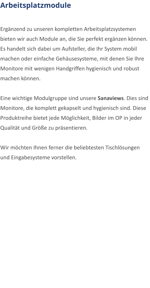Arbeitsplatzmodule  Ergnzend zu unseren kompletten Arbeitsplatzsystemen bieten wir auch Module an, die Sie perfekt ergnzen knnen. Es handelt sich dabei um Aufsteller, die Ihr System mobil machen oder einfache Gehusesysteme, mit denen Sie Ihre Monitore mit wenigen Handgriffen hygienisch und robust machen knnen.  Eine wichtige Modulgruppe sind unsere Sanaviews. Dies sind Monitore, die komplett gekapselt und hygienisch sind. Diese Produktreihe bietet jede Mglichkeit, Bilder im OP in jeder Qualitt und Gre zu prsentieren.  Wir mchten Ihnen ferner die beliebtesten Tischlsungen und Eingabesysteme vorstellen.